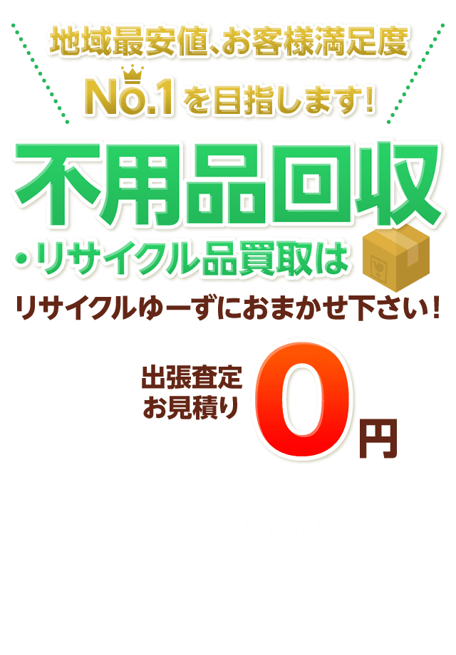 地域最安値、お客様満足度No.1を目指します! 不用品回収・リサイクル品買取はリサイクルゆーずにおまかせ下さい。 出張査定お見積り0円